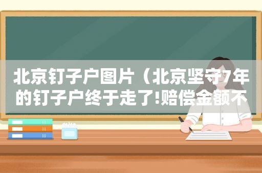 北京钉子户图片（北京坚守7年的钉子户终于走了!赔偿金额不敢相信）
