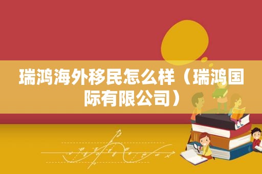瑞鸿海外移民怎么样（瑞鸿国际有限公司）
