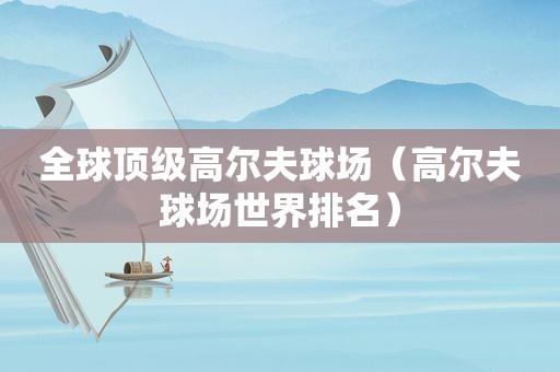 全球顶级高尔夫球场（高尔夫球场世界排名）