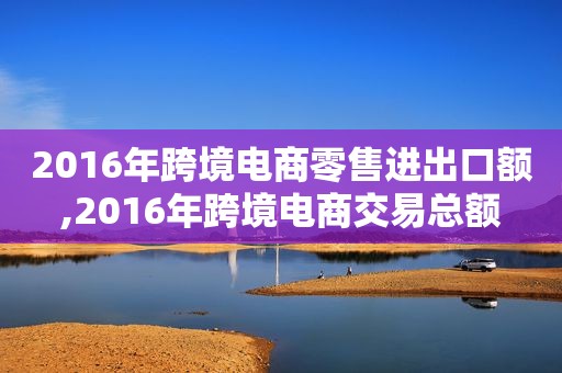 2016年跨境电商零售进出口额,2016年跨境电商交易总额