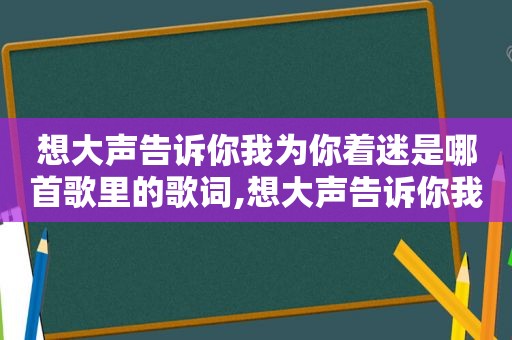 想大声告诉你我为你着迷是哪首歌里的歌词,想大声告诉你我为你着迷是哪一首歌