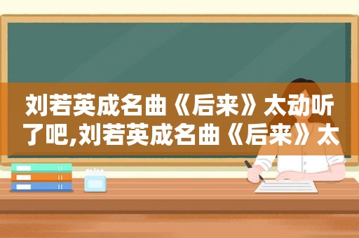 刘若英成名曲《后来》太动听了吧,刘若英成名曲《后来》太动听了吗