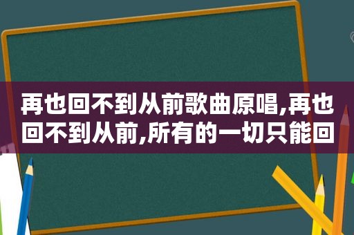 再也回不到从前歌曲原唱,再也回不到从前,所有的一切只能回忆