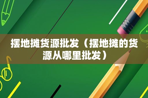 摆地摊货源批发（摆地摊的货源从哪里批发）