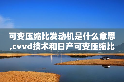 可变压缩比发动机是什么意思,cvvd技术和日产可变压缩比