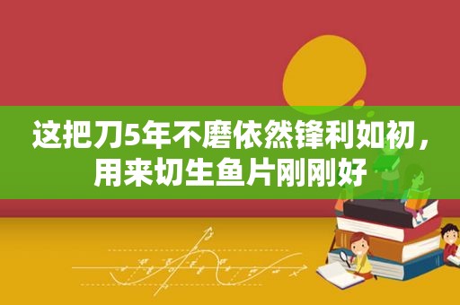 这把刀5年不磨依然锋利如初，用来切生鱼片刚刚好