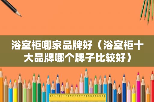 浴室柜哪家品牌好（浴室柜十大品牌哪个牌子比较好）
