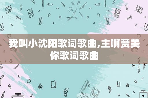 我叫小沈阳歌词歌曲,主啊赞美你歌词歌曲