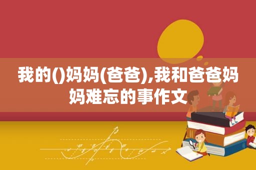 我的()妈妈(爸爸),我和爸爸妈妈难忘的事作文