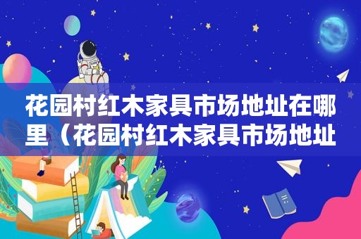 花园村红木家具市场地址在哪里（花园村红木家具市场地址电话）