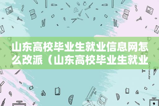 山东高校毕业生就业信息网怎么改派（山东高校毕业生就业信息网报到证打不开）