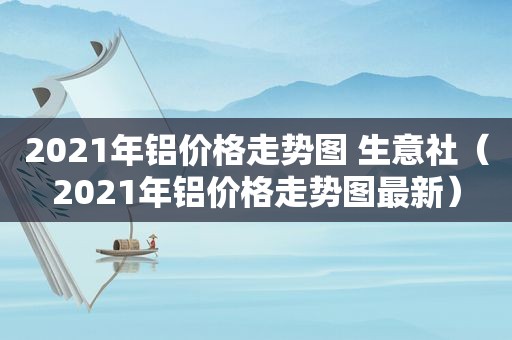 2021年铝价格走势图 生意社（2021年铝价格走势图最新）