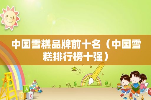 中国雪糕品牌前十名（中国雪糕排行榜十强）