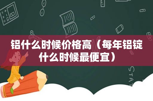 铝什么时候价格高（每年铝锭什么时候最便宜）