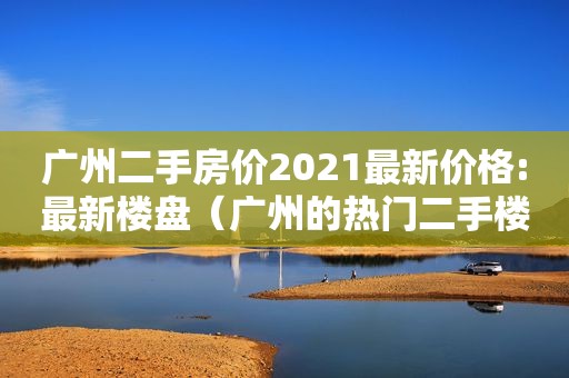 广州二手房价2021最新价格:最新楼盘（广州的热门二手楼盘）