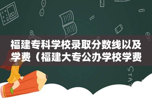 福建专科学校录取分数线以及学费（福建大专公办学校学费多少）