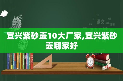 宜兴紫砂壶10大厂家,宜兴紫砂壶哪家好