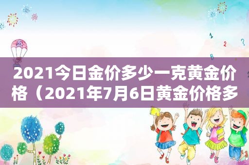 2021今日金价多少一克黄金价格（2021年7月6日黄金价格多少钱一克）