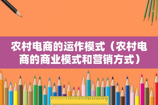 农村电商的运作模式（农村电商的商业模式和营销方式）