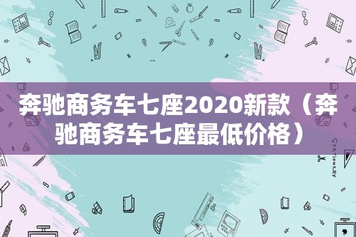 奔驰商务车七座2020新款（奔驰商务车七座最低价格）