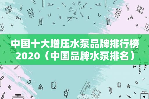中国十大增压水泵品牌排行榜2020（中国品牌水泵排名）