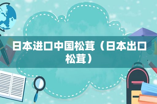 日本进口中国松茸（日本出口松茸）