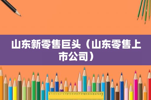 山东新零售巨头（山东零售上市公司）