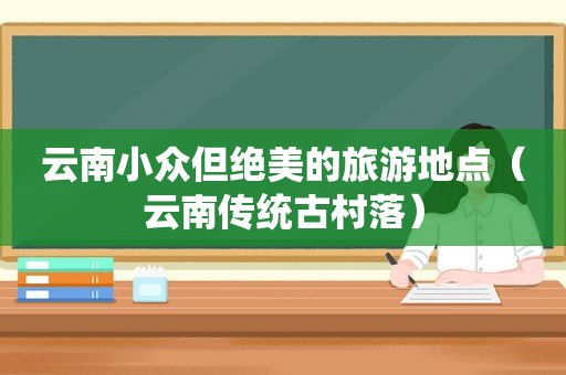 云南小众但绝美的旅游地点（云南传统古村落）