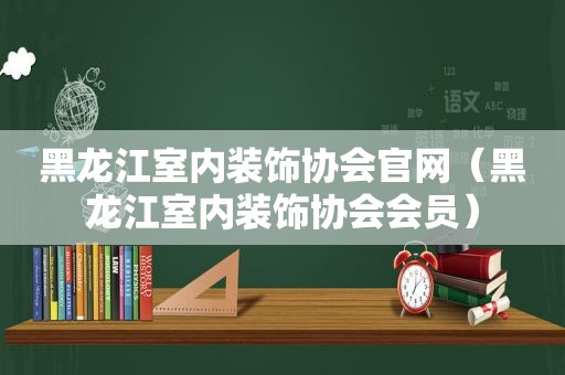 黑龙江室内装饰协会官网（黑龙江室内装饰协会会员）