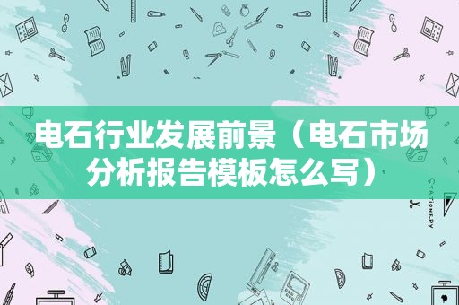 电石行业发展前景（电石市场分析报告模板怎么写）