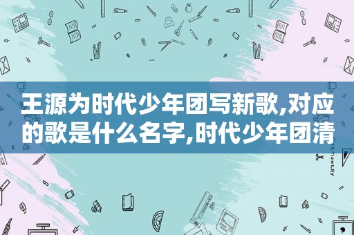 王源为时代少年团写新歌,对应的歌是什么名字,时代少年团清唱王源新歌