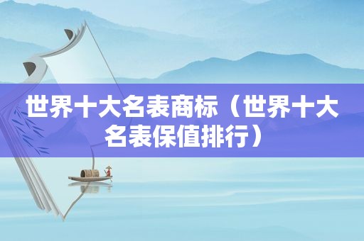世界十大名表商标（世界十大名表保值排行）