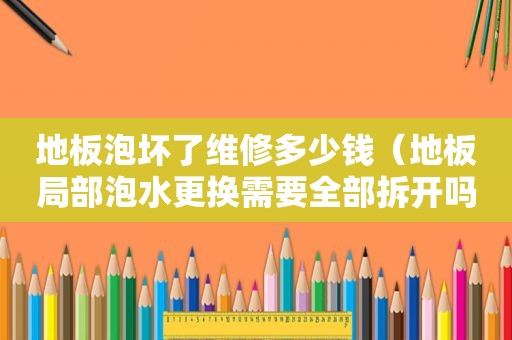 地板泡坏了维修多少钱（地板局部泡水更换需要全部拆开吗）