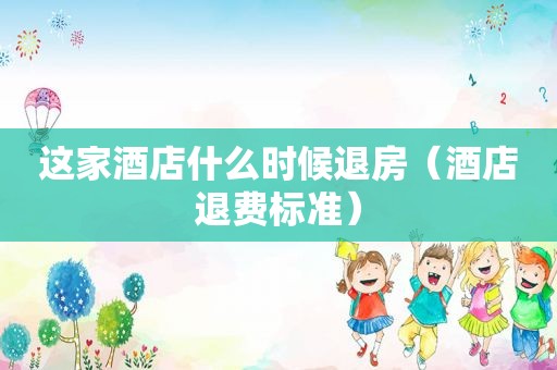 这家酒店什么时候退房（酒店退费标准）