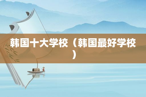 韩国十大学校（韩国最好学校）
