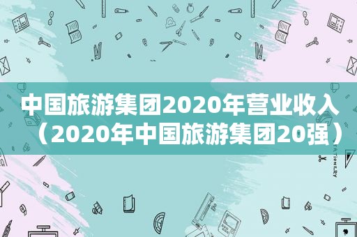 中国旅游集团2020年营业收入（2020年中国旅游集团20强）