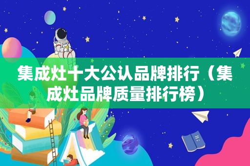 集成灶十大公认品牌排行（集成灶品牌质量排行榜）