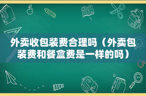 外卖收包装费合理吗（外卖包装费和餐盒费是一样的吗）