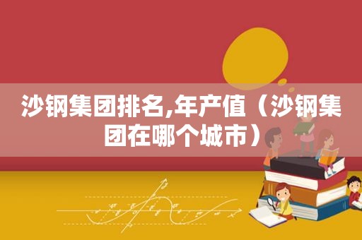 沙钢集团排名,年产值（沙钢集团在哪个城市）