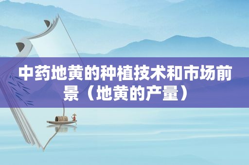 中药地黄的种植技术和市场前景（地黄的产量）
