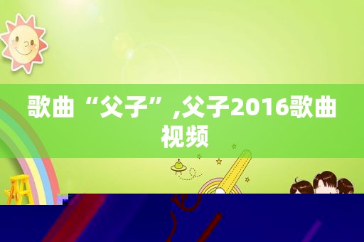 歌曲“父子”,父子2016歌曲 视频
