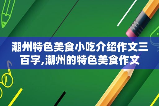 潮州特色美食小吃介绍作文三百字,潮州的特色美食作文