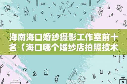 海南海口婚纱摄影工作室前十名（海口哪个婚纱店拍照技术好呢）