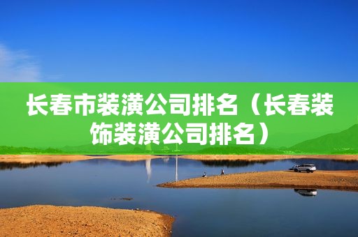 长春市装潢公司排名（长春装饰装潢公司排名）