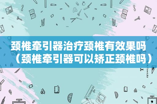 颈椎牵引器治疗颈椎有效果吗（颈椎牵引器可以矫正颈椎吗）