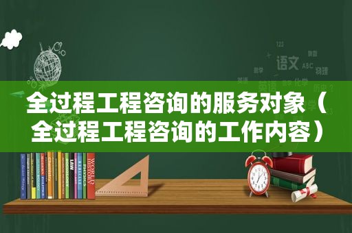 全过程工程咨询的服务对象（全过程工程咨询的工作内容）