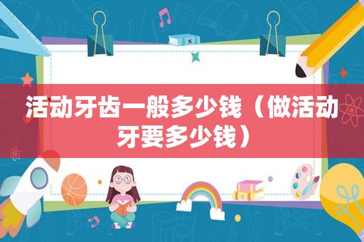 活动牙齿一般多少钱（做活动牙要多少钱）