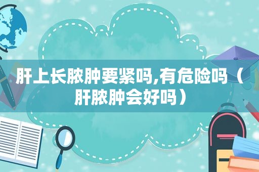 肝上长脓肿要紧吗,有危险吗（肝脓肿会好吗）
