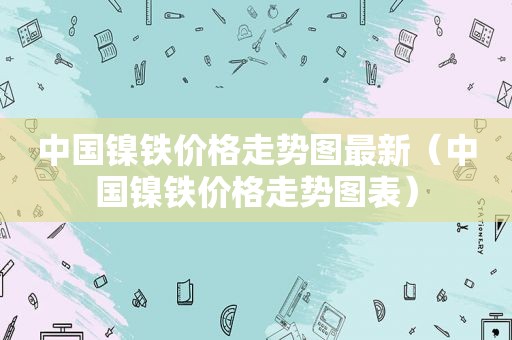 中国镍铁价格走势图最新（中国镍铁价格走势图表）