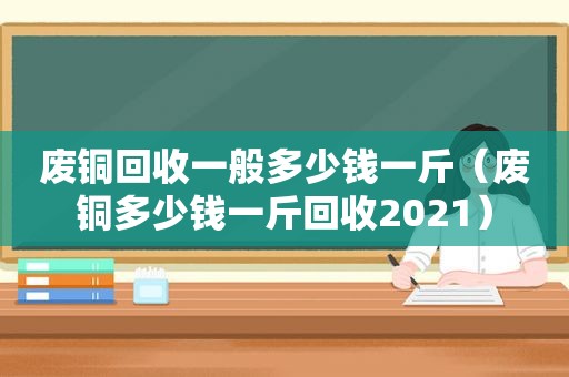 废铜回收一般多少钱一斤（废铜多少钱一斤回收2021）